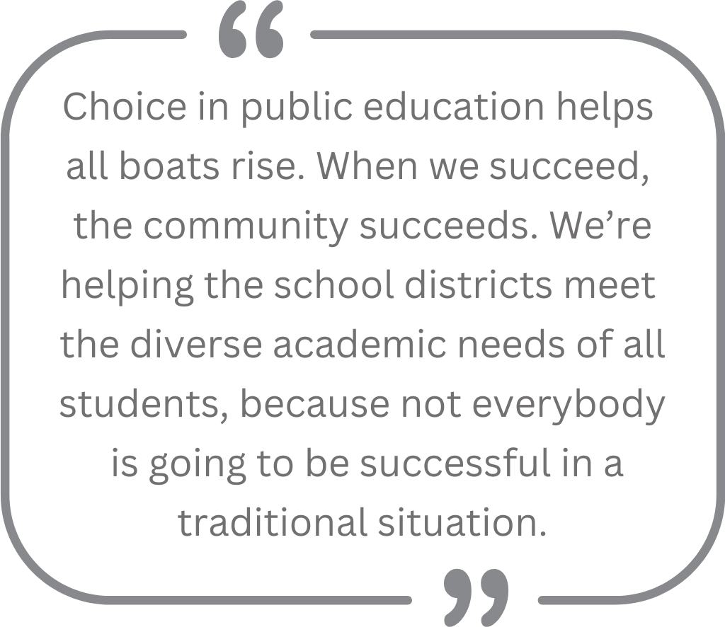Quote: "Choice in public education helps all boats rise. When we succeed, the community succeeds. We're helping the school districts meet the diverse academic needs of all students, because not everybody is going to be successful in a traditional situation."